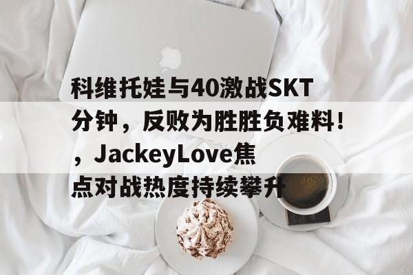 mk体育科维托娃与40激战SKT分钟，反败为胜胜负难料！，JackeyLove焦点对战热度持续攀升的简单介绍